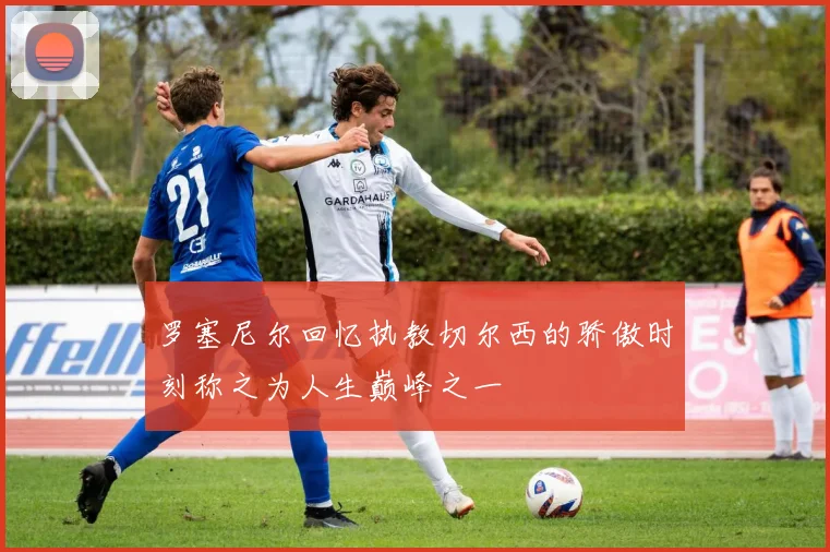 罗塞尼尔回忆执教切尔西的骄傲时刻称之为人生巅峰之一