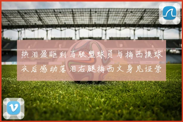 热泪盈眶利马联盟球员与梅西换球衣后感动落泪右腿梅西文身见证崇拜之情