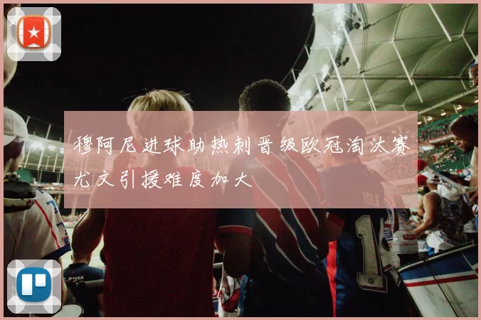 穆阿尼进球助热刺晋级欧冠淘汰赛尤文引援难度加大
