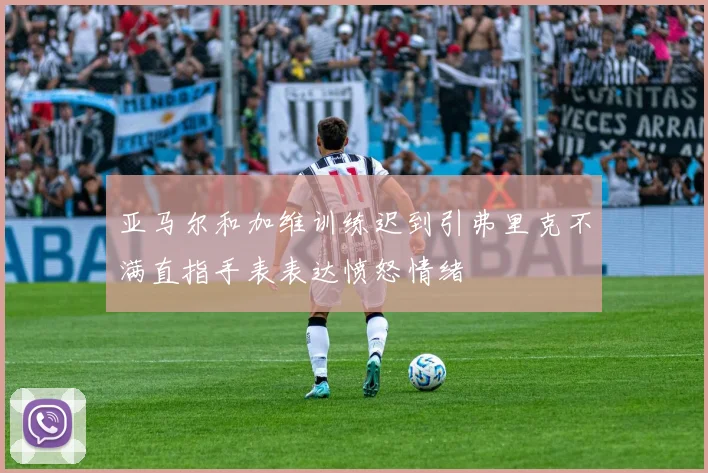 亚马尔和加维训练迟到引弗里克不满直指手表表达愤怒情绪