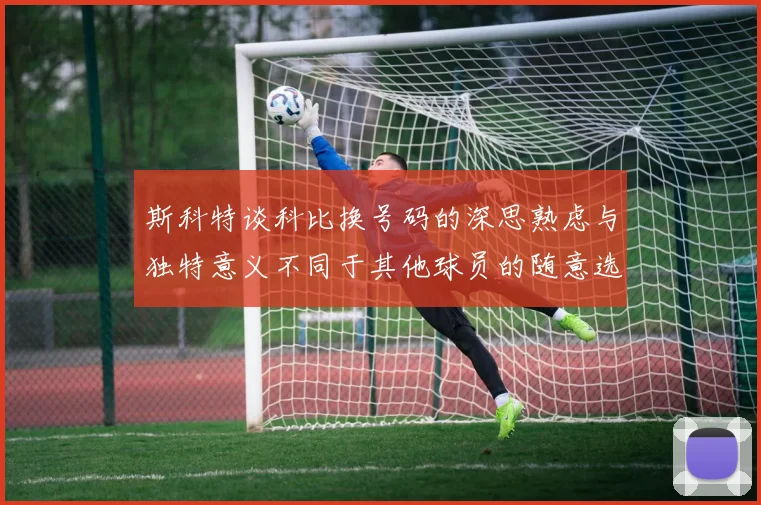 斯科特谈科比换号码的深思熟虑与独特意义不同于其他球员的随意选择