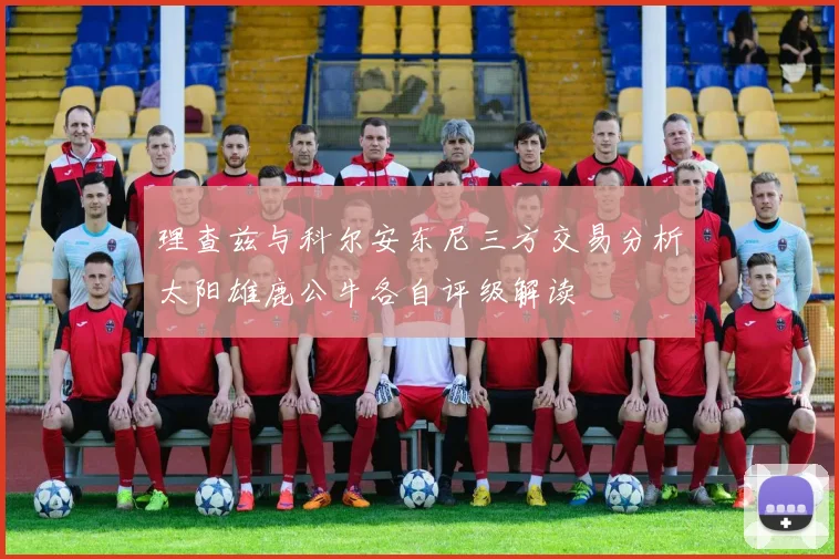 理查兹与科尔安东尼三方交易分析太阳雄鹿公牛各自评级解读