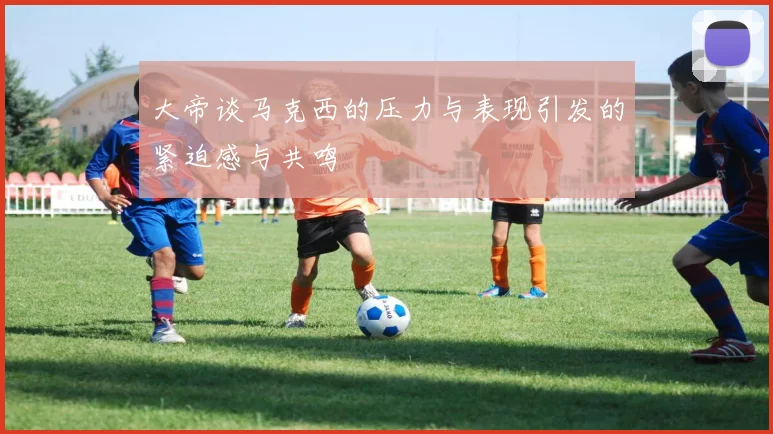 大帝谈马克西的压力与表现引发的紧迫感与共鸣
