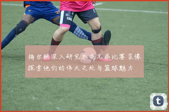梅尔顿深入研究水花兄弟比赛录像探索他们的伟大之处与篮球魅力