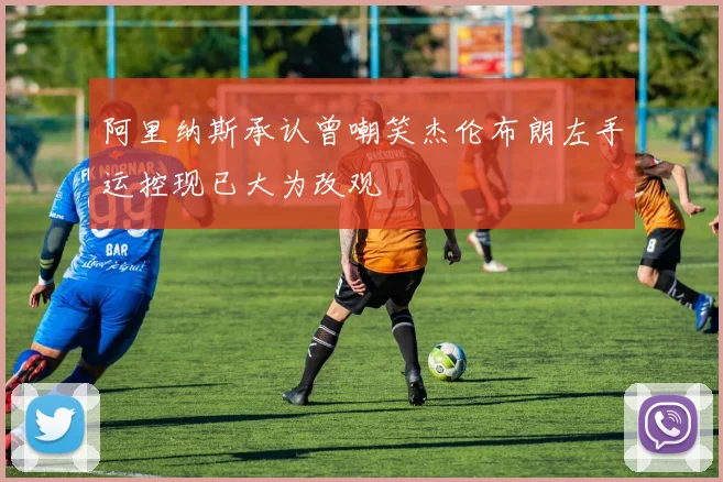 阿里纳斯承认曾嘲笑杰伦布朗左手运控现已大为改观