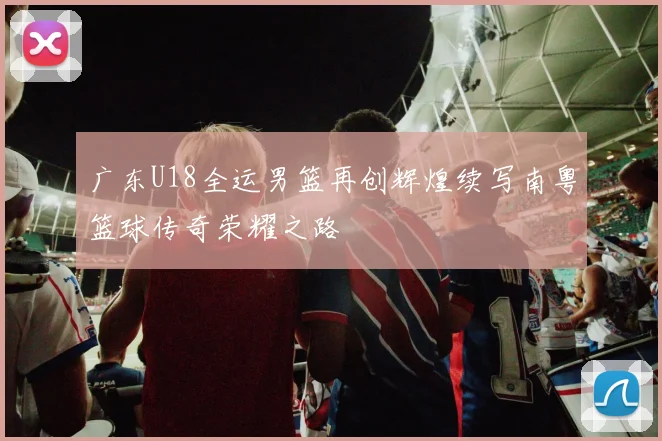 广东U18全运男篮再创辉煌续写南粤篮球传奇荣耀之路