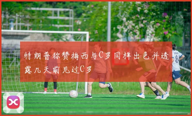特朗普称赞梅西与C罗同样出色并透露几天前见过C罗