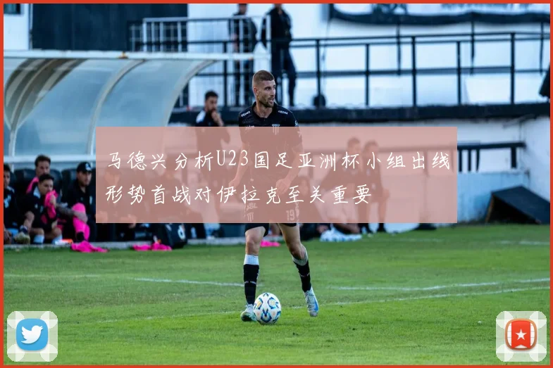 马德兴分析U23国足亚洲杯小组出线形势首战对伊拉克至关重要