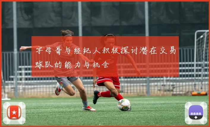 字母哥与经纪人积极探讨潜在交易球队的能力与机会