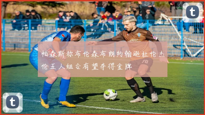 帕森斯称布伦森布朗约翰逊杜伦杰伦五人组合有望夺得金牌