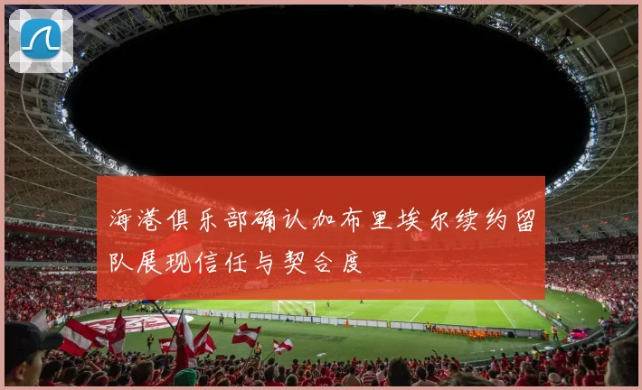 海港俱乐部确认加布里埃尔续约留队展现信任与契合度