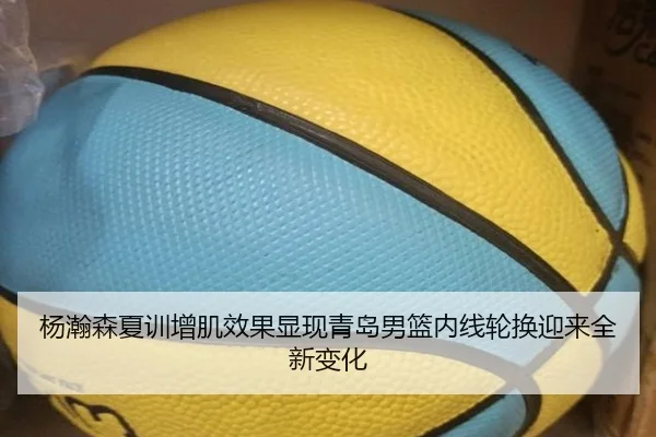 杨瀚森夏训增肌效果显现青岛男篮内线轮换迎来全新变化