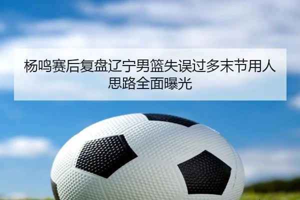 杨鸣赛后复盘辽宁男篮失误过多末节用人思路全面曝光